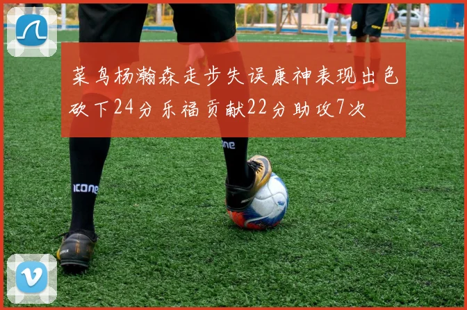 菜鸟杨瀚森走步失误康神表现出色砍下24分乐福贡献22分助攻7次
