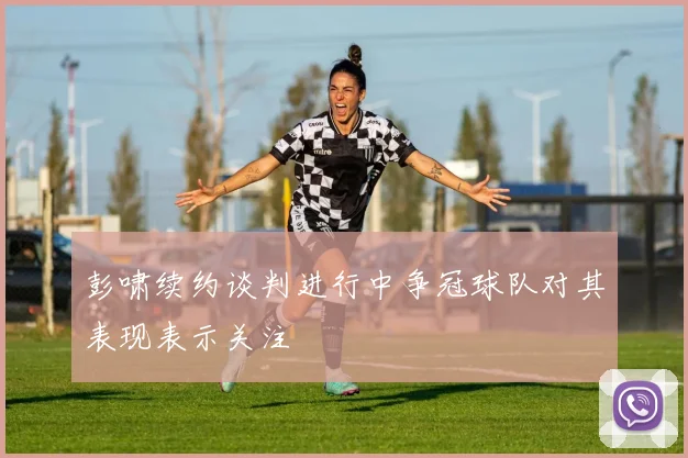 彭啸续约谈判进行中争冠球队对其表现表示关注