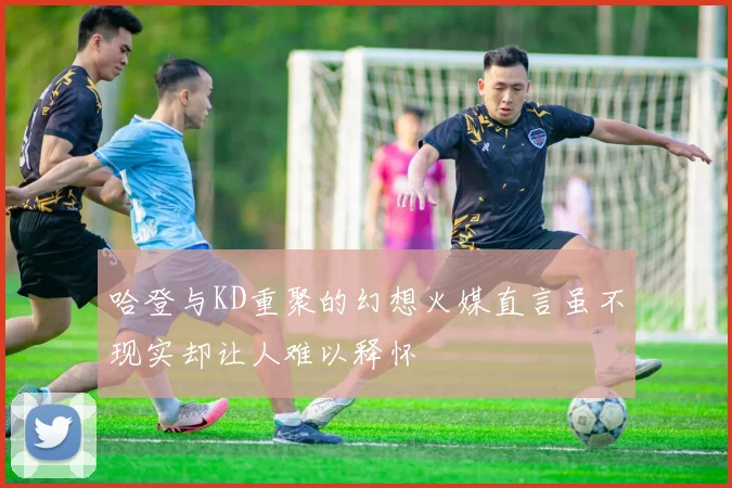 哈登与KD重聚的幻想火媒直言虽不现实却让人难以释怀