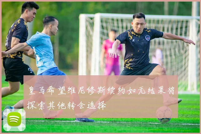 皇马希望维尼修斯续约如无结果将探索其他转会选择