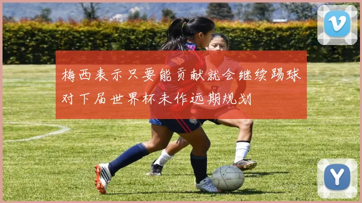 梅西表示只要能贡献就会继续踢球对下届世界杯未作远期规划