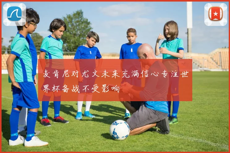 麦肯尼对尤文未来充满信心专注世界杯备战不受影响