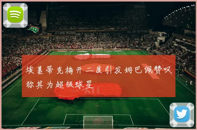 埃基蒂克梅开二度引发姆巴佩赞叹称其为超级球星
