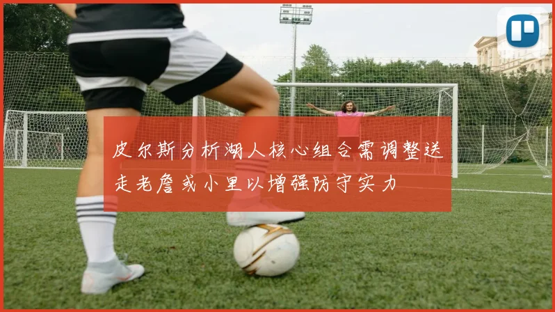 皮尔斯分析湖人核心组合需调整送走老詹或小里以增强防守实力