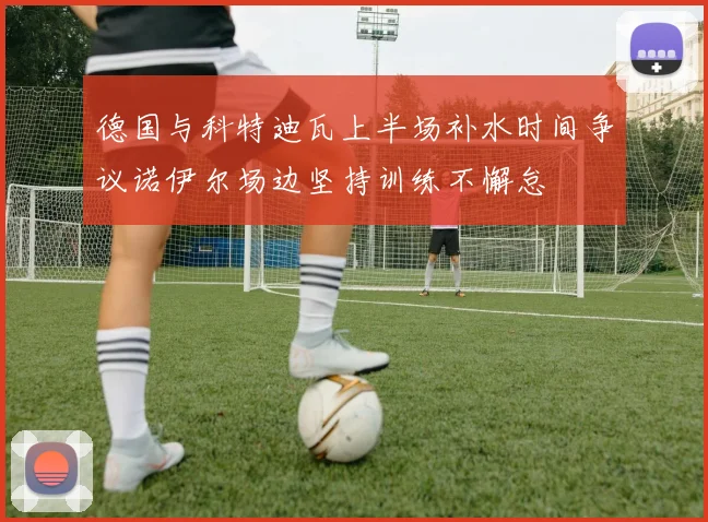 德国与科特迪瓦上半场补水时间争议诺伊尔场边坚持训练不懈怠