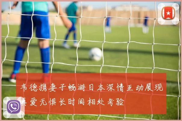 韦德携妻子畅游日本深情互动展现真爱无惧长时间相处考验