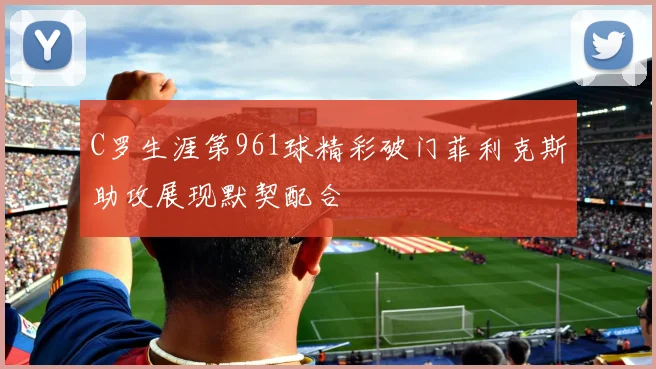 C罗生涯第961球精彩破门菲利克斯助攻展现默契配合