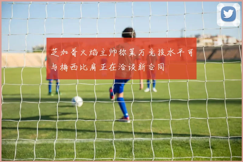 芝加哥火焰主帅称莱万竞技水平可与梅西比肩正在洽谈新合同