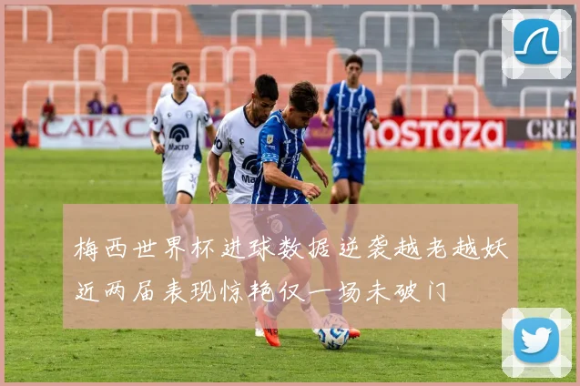梅西世界杯进球数据逆袭越老越妖近两届表现惊艳仅一场未破门