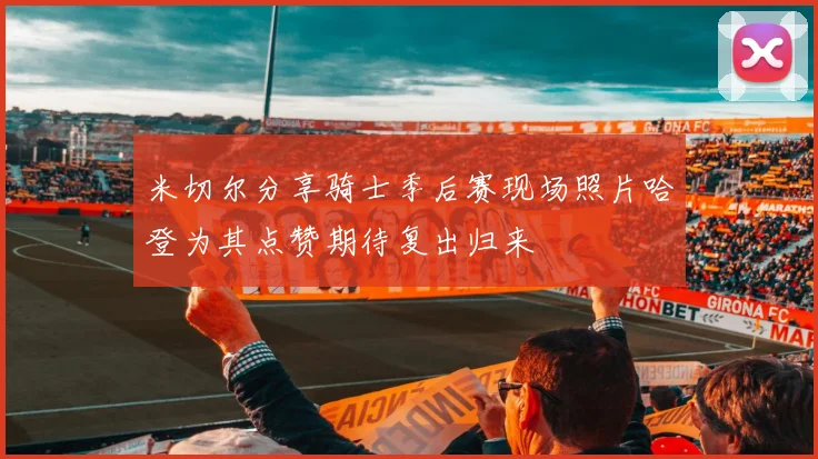 米切尔分享骑士季后赛现场照片哈登为其点赞期待复出归来