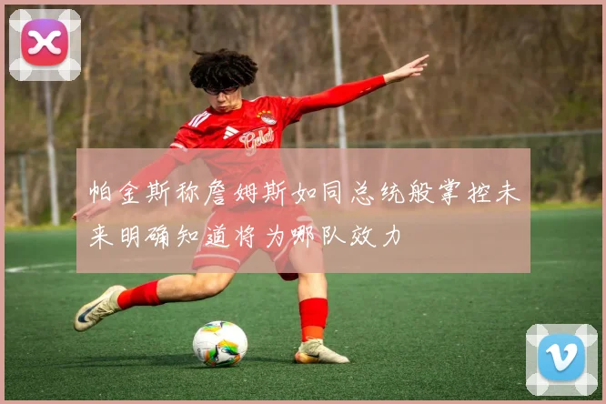帕金斯称詹姆斯如同总统般掌控未来明确知道将为哪队效力