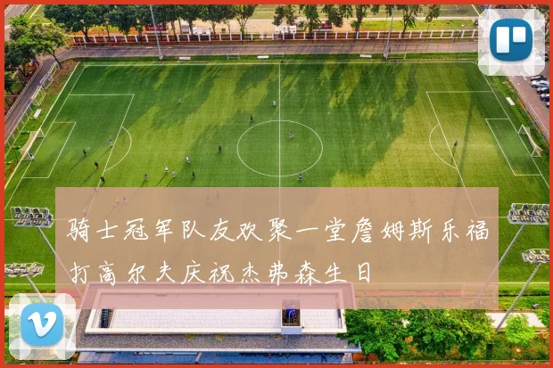 骑士冠军队友欢聚一堂詹姆斯乐福打高尔夫庆祝杰弗森生日