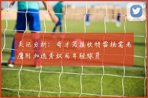 美记分析：奇才若接收特雷杨需老鹰附加选秀权或年轻球员