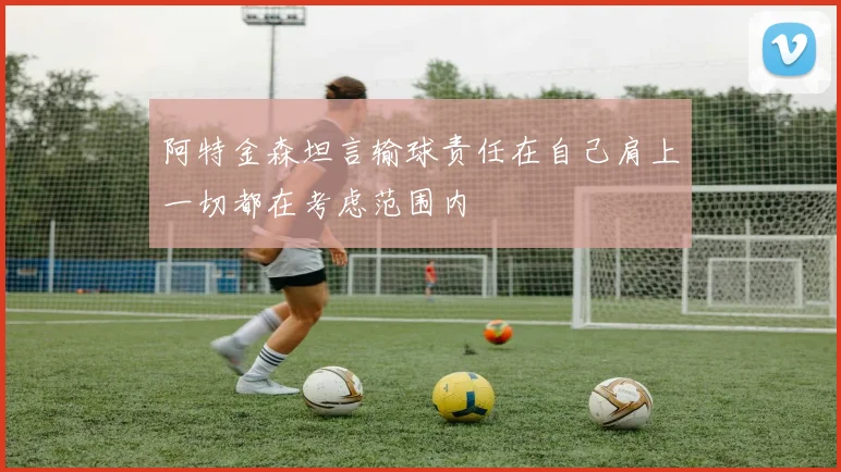 阿特金森坦言输球责任在自己肩上一切都在考虑范围内