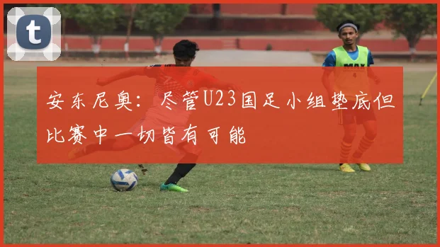 安东尼奥：尽管U23国足小组垫底但比赛中一切皆有可能