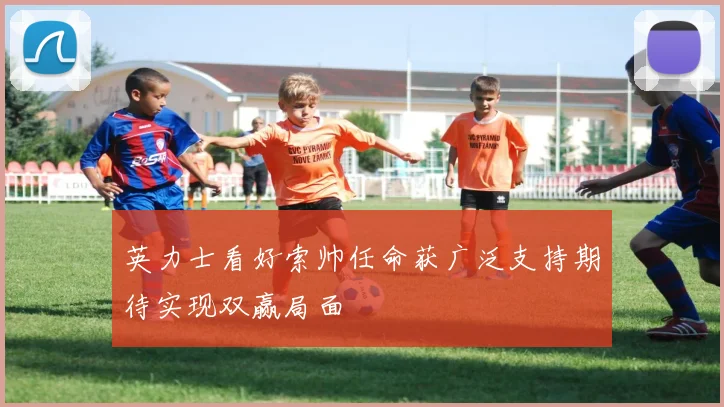 英力士看好索帅任命获广泛支持期待实现双赢局面