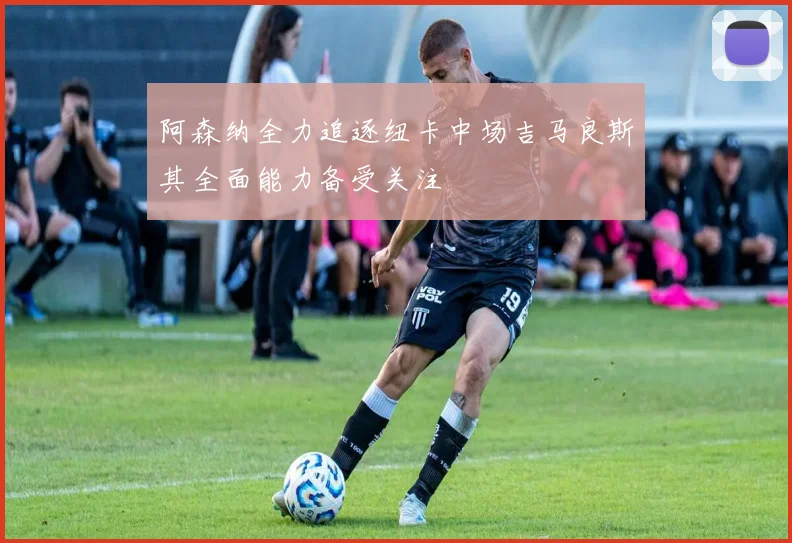 阿森纳全力追逐纽卡中场吉马良斯其全面能力备受关注