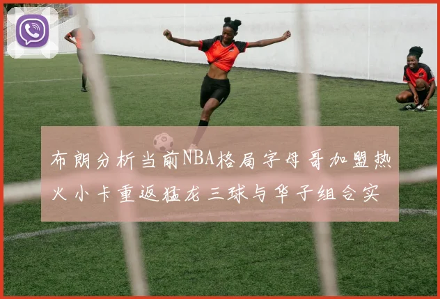 布朗分析当前NBA格局字母哥加盟热火小卡重返猛龙三球与华子组合实力强劲