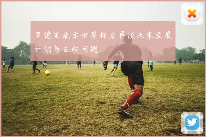 罗德里表示世界杯后再谈未来发展计划与去向问题